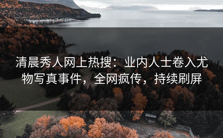 清晨秀人网上热搜：业内人士卷入尤物写真事件，全网疯传，持续刷屏