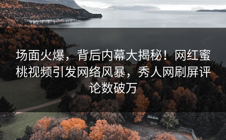 场面火爆，背后内幕大揭秘！网红蜜桃视频引发网络风暴，秀人网刷屏评论数破万