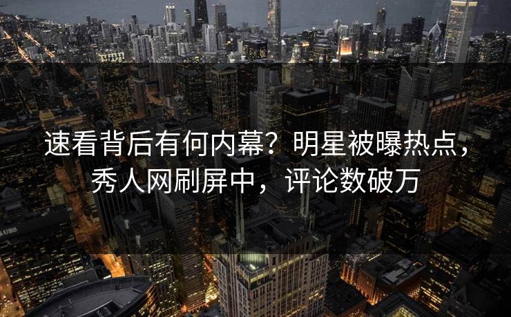 速看背后有何内幕?明星被曝热点,秀人网刷屏中,评论数破万