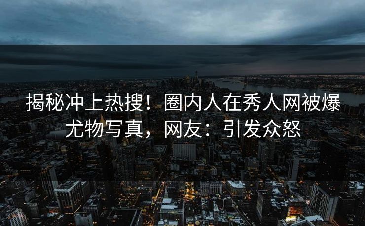 揭秘冲上热搜！圈内人在秀人网被爆尤物写真，网友：引发众怒