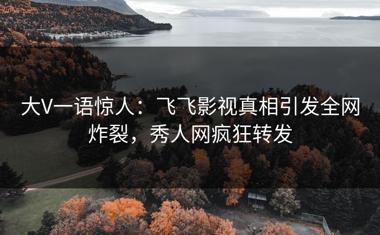 大V一语惊人：飞飞影视真相引发全网炸裂，秀人网疯狂转发