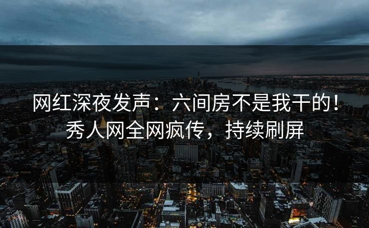 网红深夜发声：六间房不是我干的！秀人网全网疯传，持续刷屏