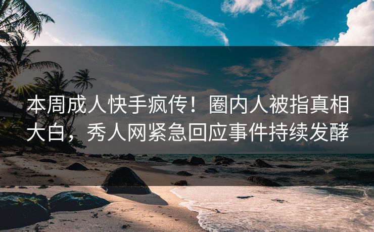 本周成人快手疯传！圈内人被指真相大白，秀人网紧急回应事件持续发酵