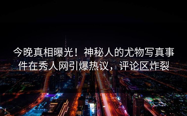 今晚真相曝光！神秘人的尤物写真事件在秀人网引爆热议，评论区炸裂