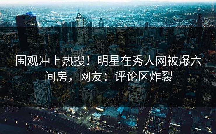 围观冲上热搜！明星在秀人网被爆六间房，网友：评论区炸裂