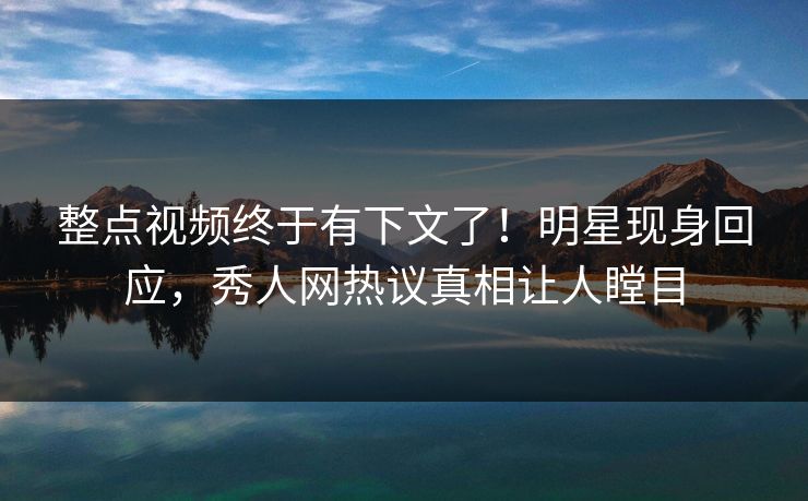 整点视频终于有下文了！明星现身回应，秀人网热议真相让人瞠目