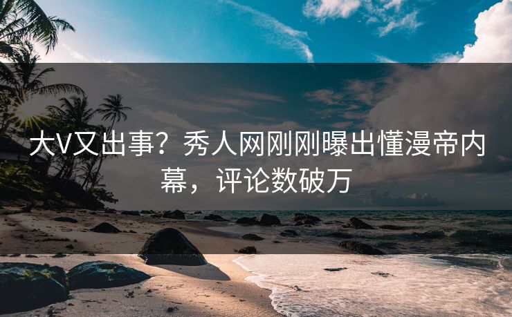 大V又出事？秀人网刚刚曝出懂漫帝内幕，评论数破万