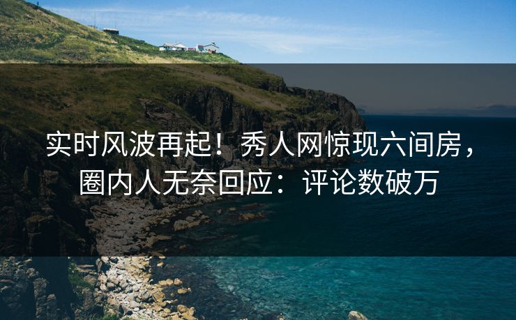 实时风波再起！秀人网惊现六间房，圈内人无奈回应：评论数破万