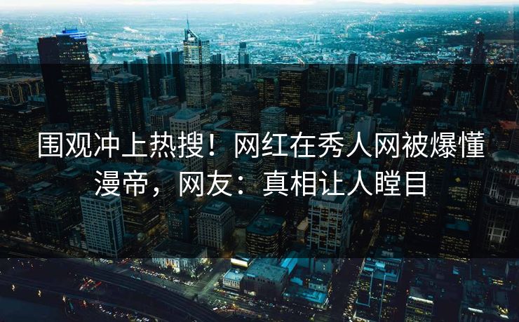 围观冲上热搜！网红在秀人网被爆懂漫帝，网友：真相让人瞠目