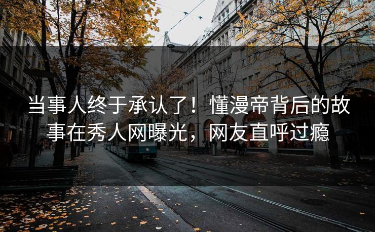 当事人终于承认了！懂漫帝背后的故事在秀人网曝光，网友直呼过瘾