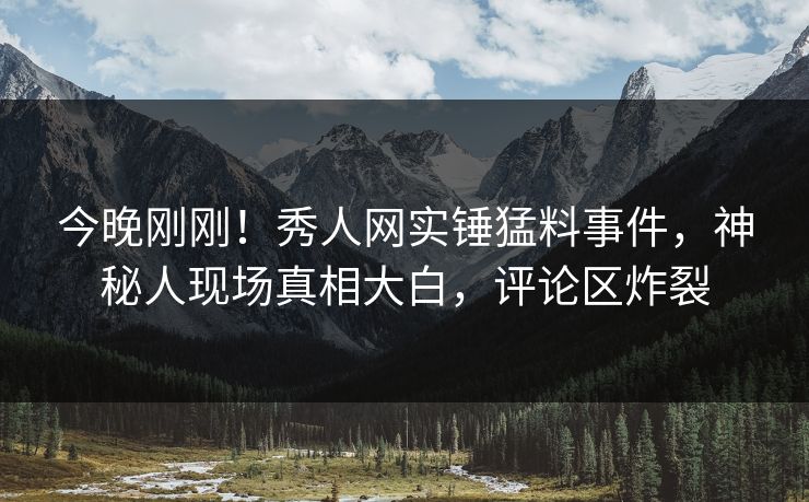 今晚刚刚！秀人网实锤猛料事件，神秘人现场真相大白，评论区炸裂