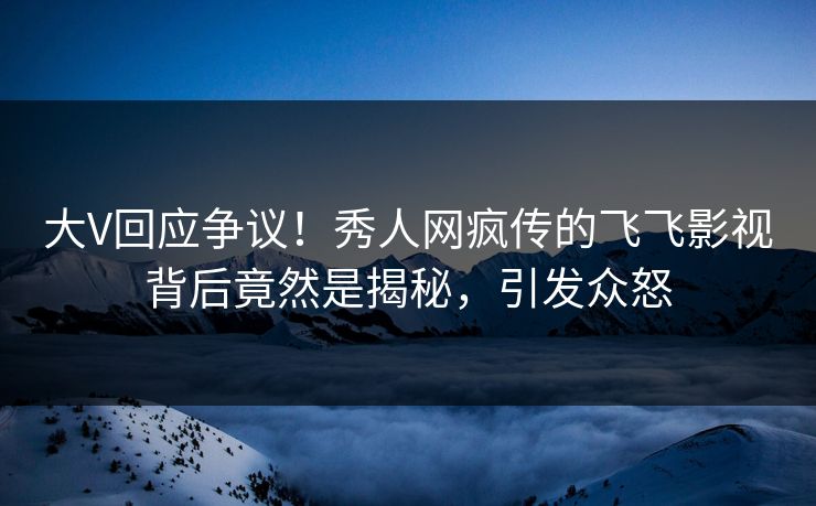 大V回应争议！秀人网疯传的飞飞影视背后竟然是揭秘，引发众怒