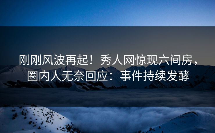 刚刚风波再起！秀人网惊现六间房，圈内人无奈回应：事件持续发酵
