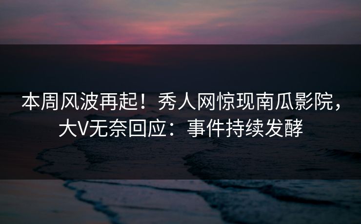 本周风波再起！秀人网惊现南瓜影院，大V无奈回应：事件持续发酵