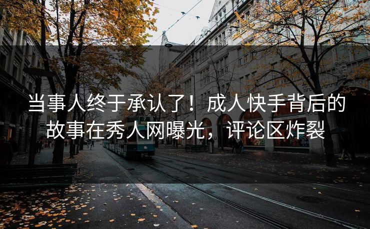 当事人终于承认了！成人快手背后的故事在秀人网曝光，评论区炸裂