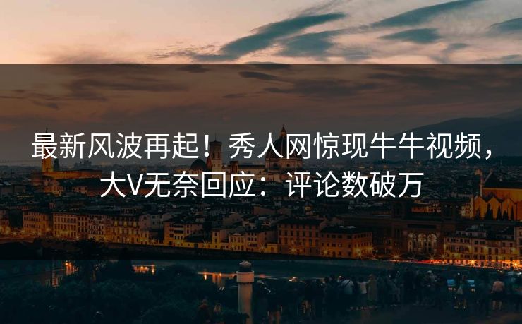最新风波再起！秀人网惊现牛牛视频，大V无奈回应：评论数破万