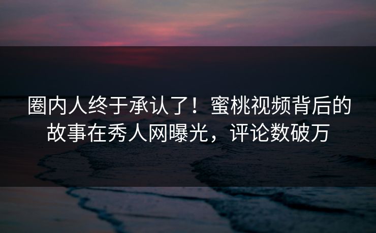 圈内人终于承认了！蜜桃视频背后的故事在秀人网曝光，评论数破万