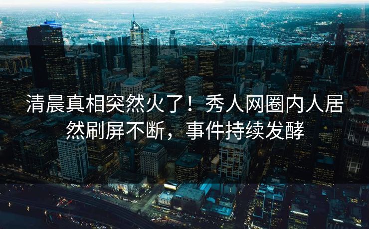 清晨真相突然火了！秀人网圈内人居然刷屏不断，事件持续发酵