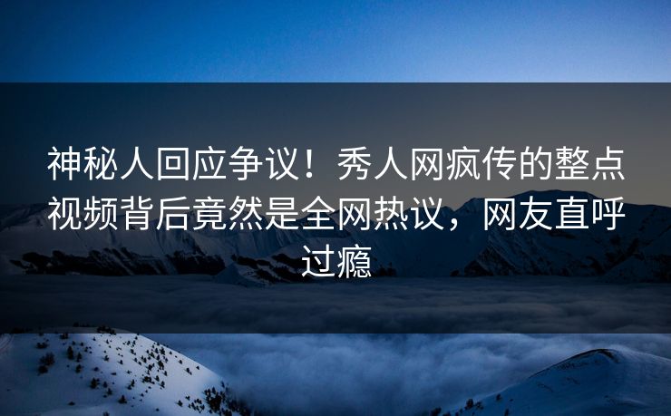 神秘人回应争议！秀人网疯传的整点视频背后竟然是全网热议，网友直呼过瘾