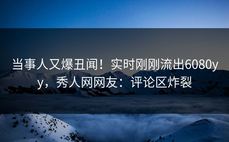 当事人又爆丑闻！实时刚刚流出6080yy，秀人网网友：评论区炸裂