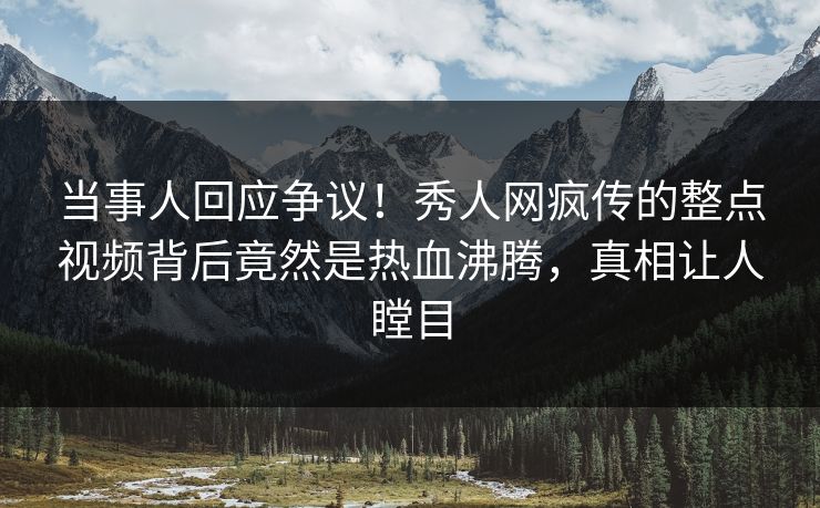 当事人回应争议！秀人网疯传的整点视频背后竟然是热血沸腾，真相让人瞠目