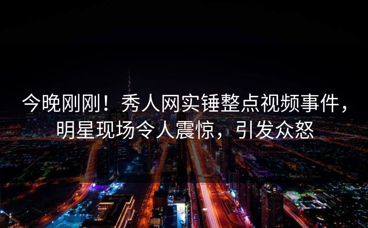 今晚刚刚！秀人网实锤整点视频事件，明星现场令人震惊，引发众怒
