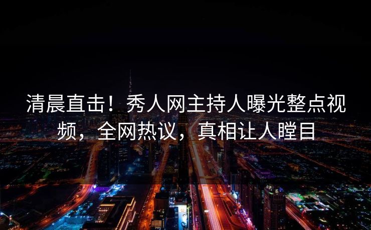 清晨直击！秀人网主持人曝光整点视频，全网热议，真相让人瞠目