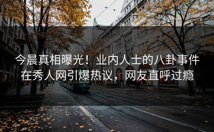 今晨真相曝光！业内人士的八卦事件在秀人网引爆热议，网友直呼过瘾
