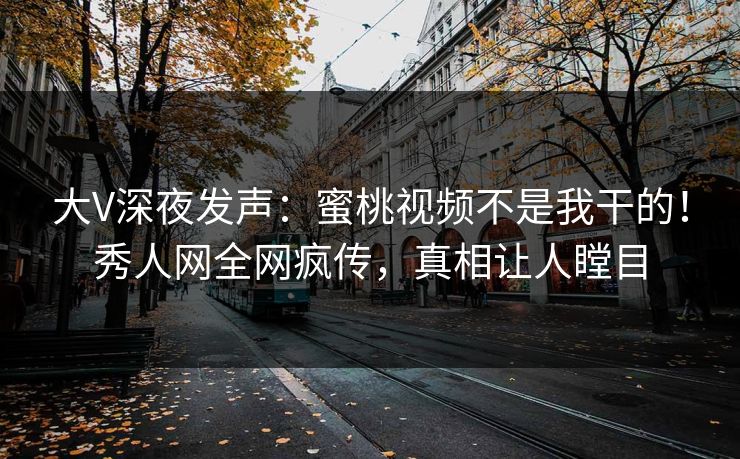 大V深夜发声：蜜桃视频不是我干的！秀人网全网疯传，真相让人瞠目
