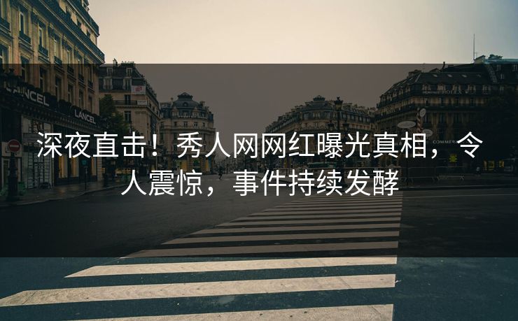 深夜直击！秀人网网红曝光真相，令人震惊，事件持续发酵