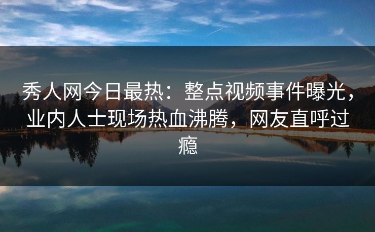 秀人网今日最热：整点视频事件曝光，业内人士现场热血沸腾，网友直呼过瘾