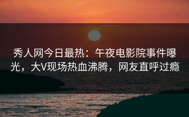 秀人网今日最热:午夜电影院事件曝光,大V现场热血沸腾,网友直呼过瘾 秀人网今日最热:午夜电影院事件曝光,大V现场热血沸腾,网友直呼过瘾