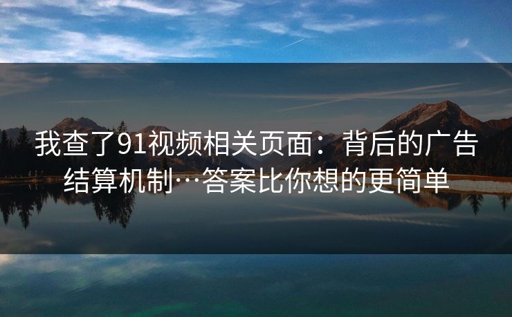 我查了91视频相关页面:背后的广告结算机制…答案比你想的更简单