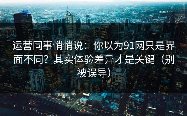 运营同事悄悄说：你以为91网只是界面不同？其实体验差异才是关键（别被误导）