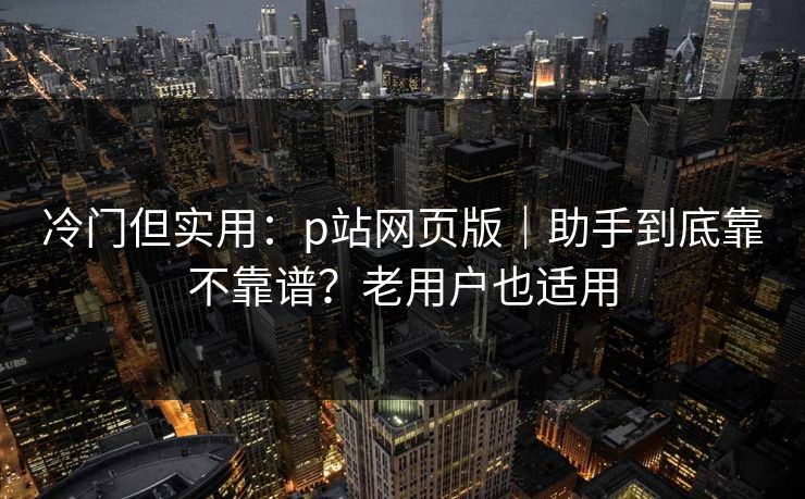 冷门但实用：p站网页版｜助手到底靠不靠谱？老用户也适用