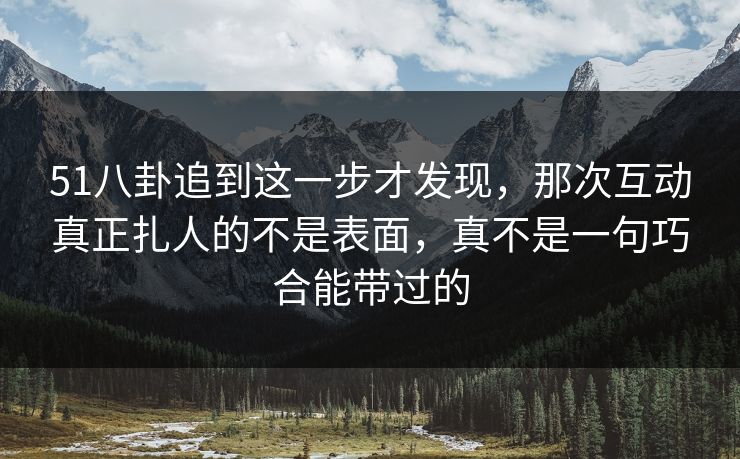 51八卦追到这一步才发现，那次互动真正扎人的不是表面，真不是一句巧合能带过的