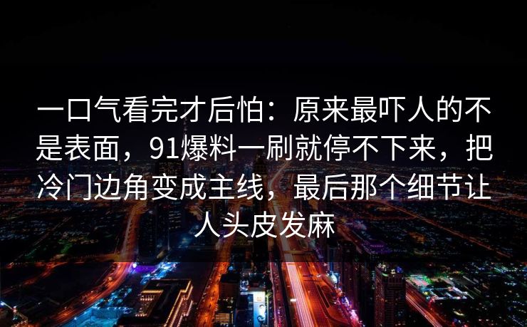 一口气看完才后怕：原来最吓人的不是表面，91爆料一刷就停不下来，把冷门边角变成主线，最后那个细节让人头皮发麻