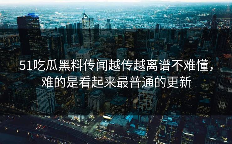 51吃瓜黑料传闻越传越离谱不难懂，难的是看起来最普通的更新
