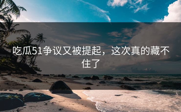 吃瓜51争议又被提起，这次真的藏不住了