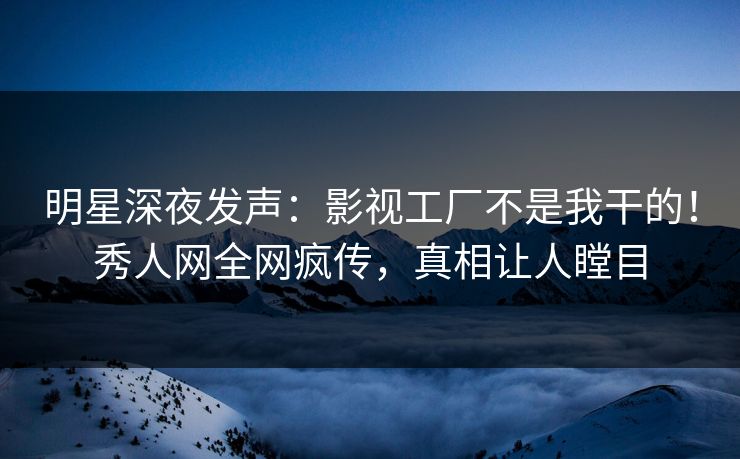 明星深夜发声：影视工厂不是我干的！秀人网全网疯传，真相让人瞠目