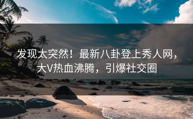 发现太突然！最新八卦登上秀人网，大V热血沸腾，引爆社交圈