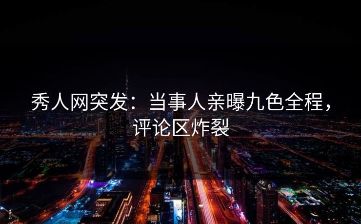 秀人网突发：当事人亲曝九色全程，评论区炸裂