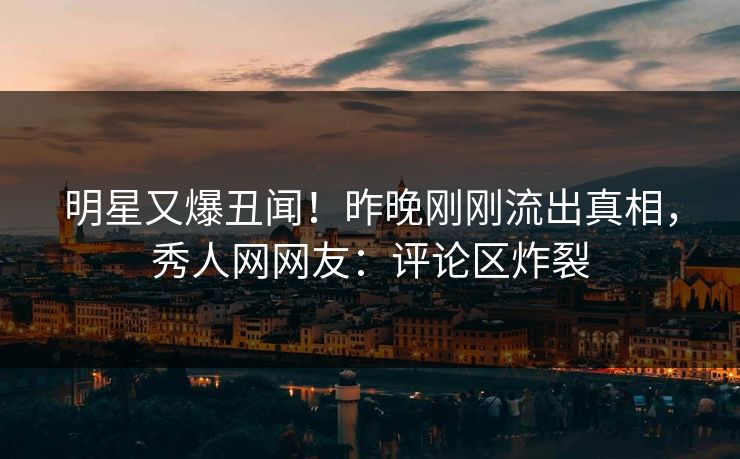 明星又爆丑闻！昨晚刚刚流出真相，秀人网网友：评论区炸裂