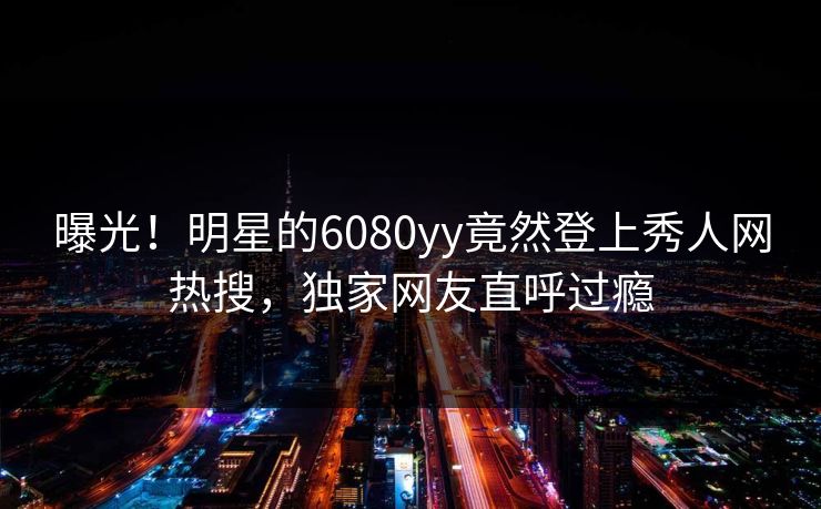 曝光！明星的6080yy竟然登上秀人网热搜，独家网友直呼过瘾