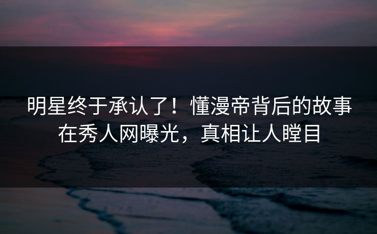 明星终于承认了！懂漫帝背后的故事在秀人网曝光，真相让人瞠目