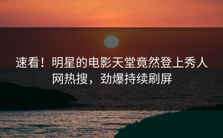速看！明星的电影天堂竟然登上秀人网热搜，劲爆持续刷屏