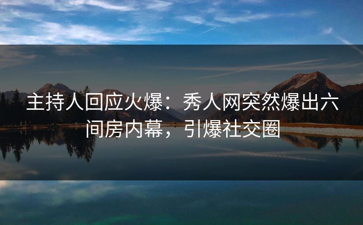 主持人回应火爆：秀人网突然爆出六间房内幕，引爆社交圈