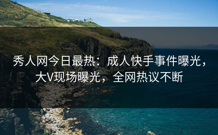 秀人网今日最热：成人快手事件曝光，大V现场曝光，全网热议不断