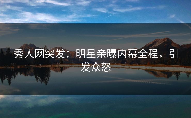 秀人网突发：明星亲曝内幕全程，引发众怒