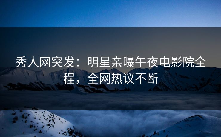 秀人网突发：明星亲曝午夜电影院全程，全网热议不断